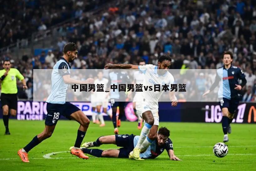 中国男篮_中国男篮vs日本男篮