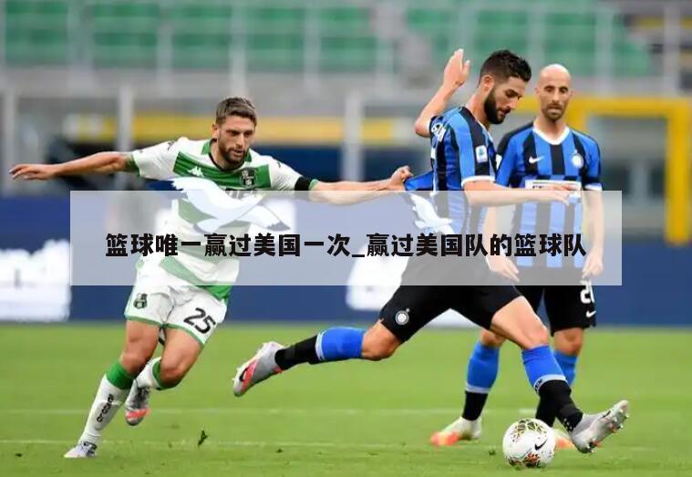 篮球唯一赢过美国一次_赢过美国队的篮球队