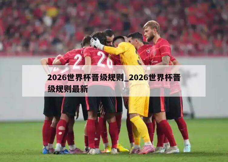 2026世界杯晋级规则_2026世界杯晋级规则最新