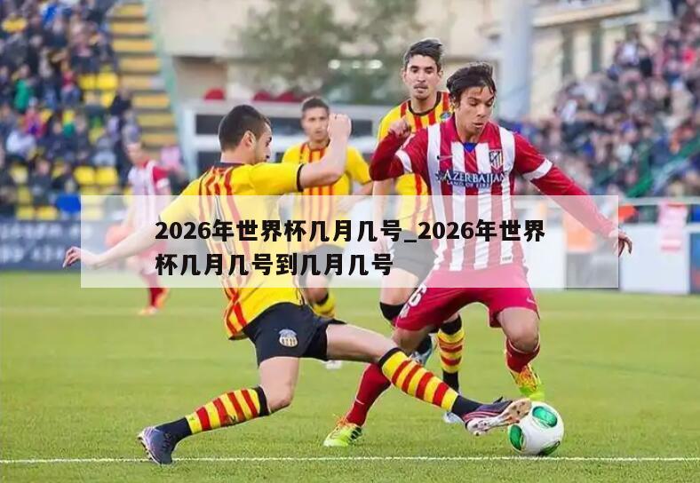 2026年世界杯几月几号_2026年世界杯几月几号到几月几号